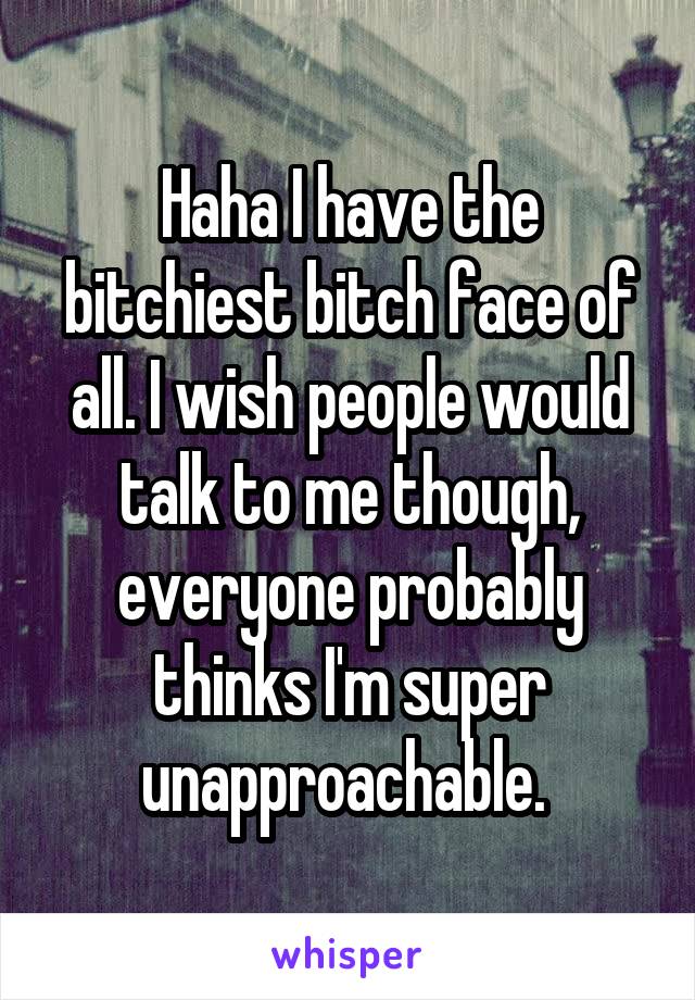 Haha I have the bitchiest bitch face of all. I wish people would talk to me though, everyone probably thinks I'm super unapproachable. 