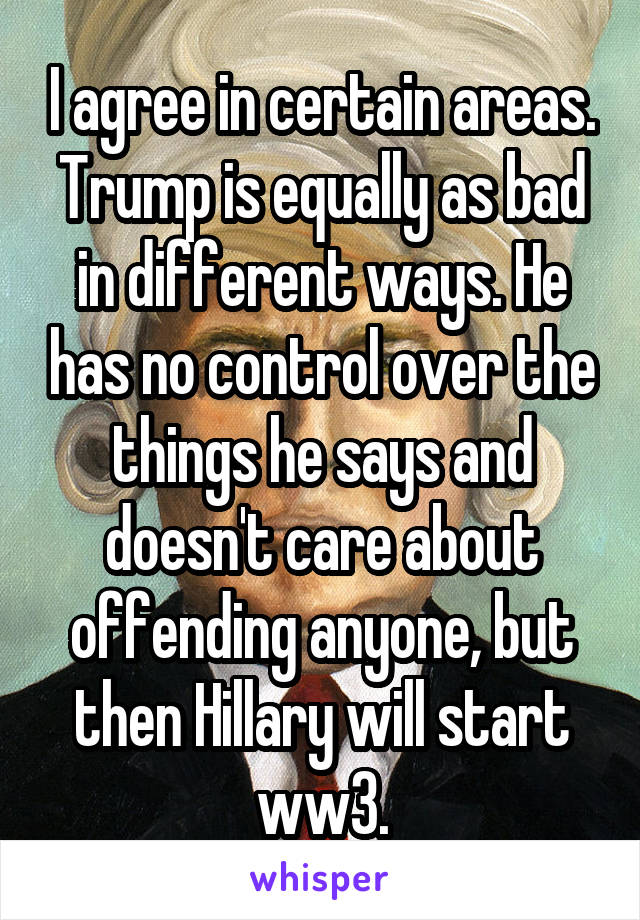 I agree in certain areas. Trump is equally as bad in different ways. He has no control over the things he says and doesn't care about offending anyone, but then Hillary will start ww3.