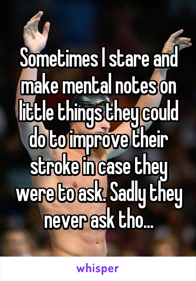 Sometimes I stare and make mental notes on little things they could do to improve their stroke in case they were to ask. Sadly they never ask tho...