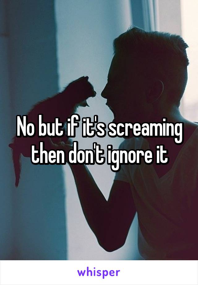 No but if it's screaming then don't ignore it