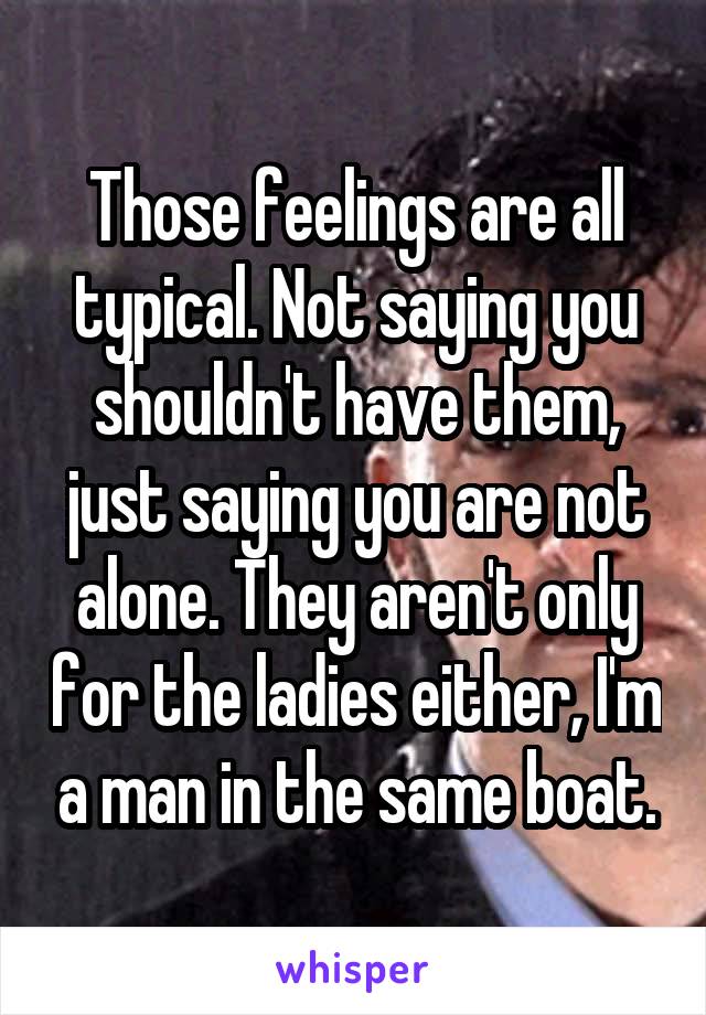 Those feelings are all typical. Not saying you shouldn't have them, just saying you are not alone. They aren't only for the ladies either, I'm a man in the same boat.