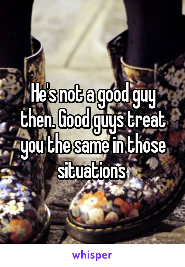 He's not a good guy then. Good guys treat you the same in those situations 