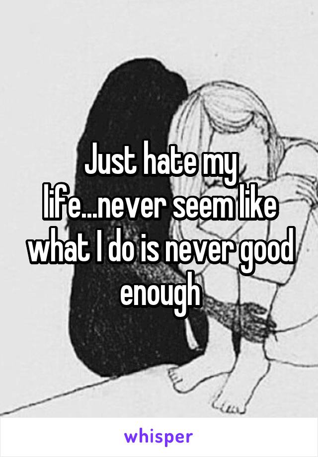Just hate my life...never seem like what I do is never good enough