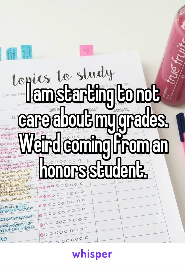 I am starting to not care about my grades.
Weird coming from an honors student.