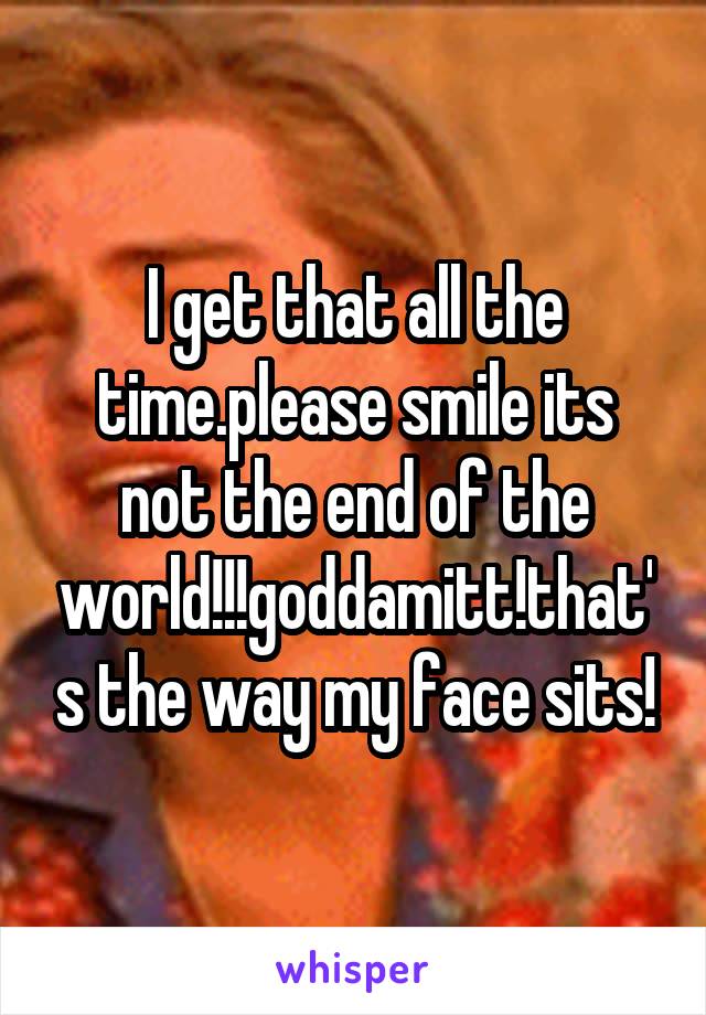 I get that all the time.please smile its not the end of the world!!!goddamitt!that's the way my face sits!