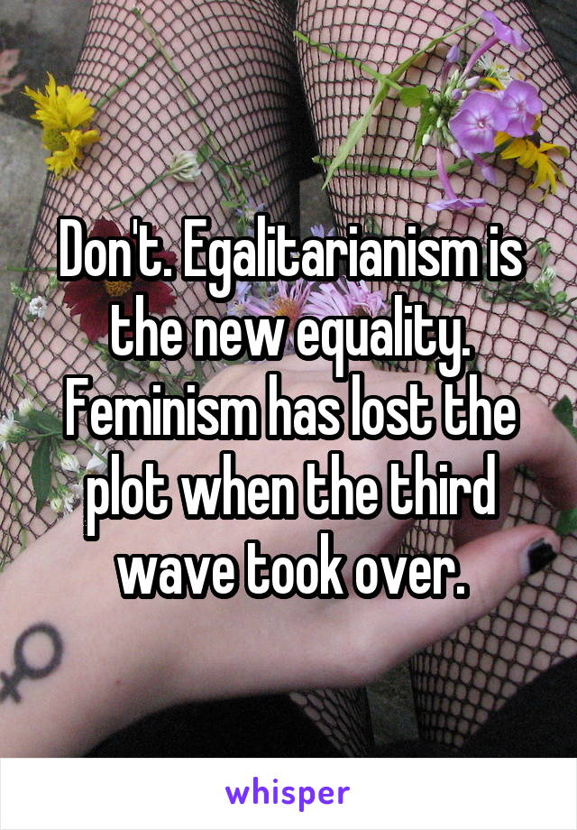 Don't. Egalitarianism is the new equality. Feminism has lost the plot when the third wave took over.