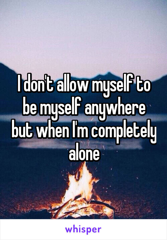 I don't allow myself to be myself anywhere but when I'm completely alone