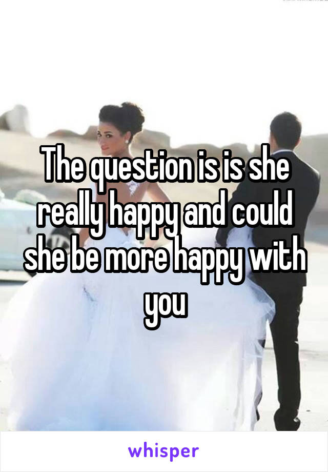 The question is is she really happy and could she be more happy with you