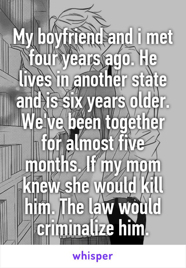 My boyfriend and i met four years ago. He lives in another state and is six years older. We've been together for almost five months. If my mom knew she would kill him. The law would criminalize him.