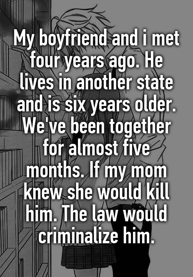 My boyfriend and i met four years ago. He lives in another state and is six years older. We've been together for almost five months. If my mom knew she would kill him. The law would criminalize him.