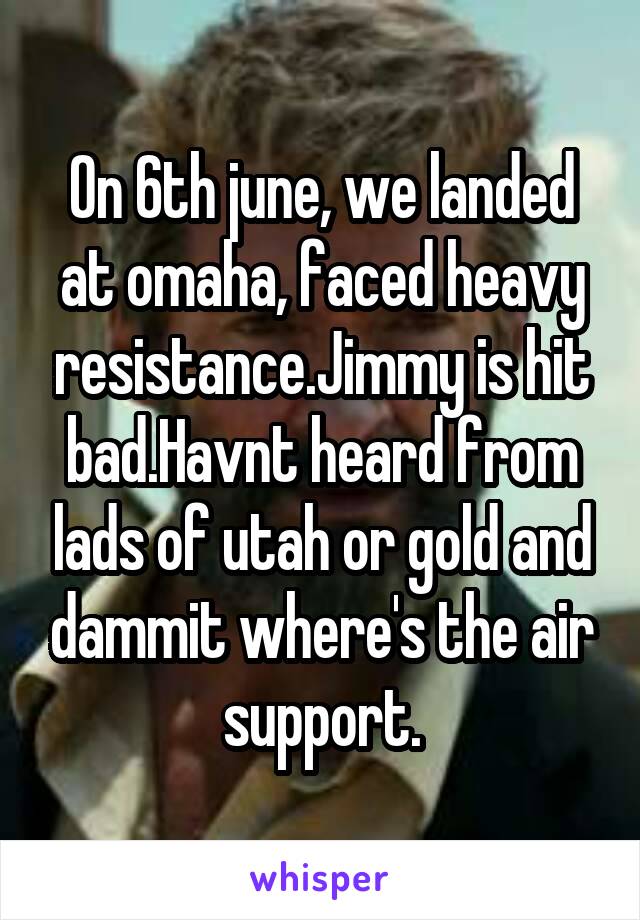 On 6th june, we landed at omaha, faced heavy resistance.Jimmy is hit bad.Havnt heard from lads of utah or gold and dammit where's the air support.