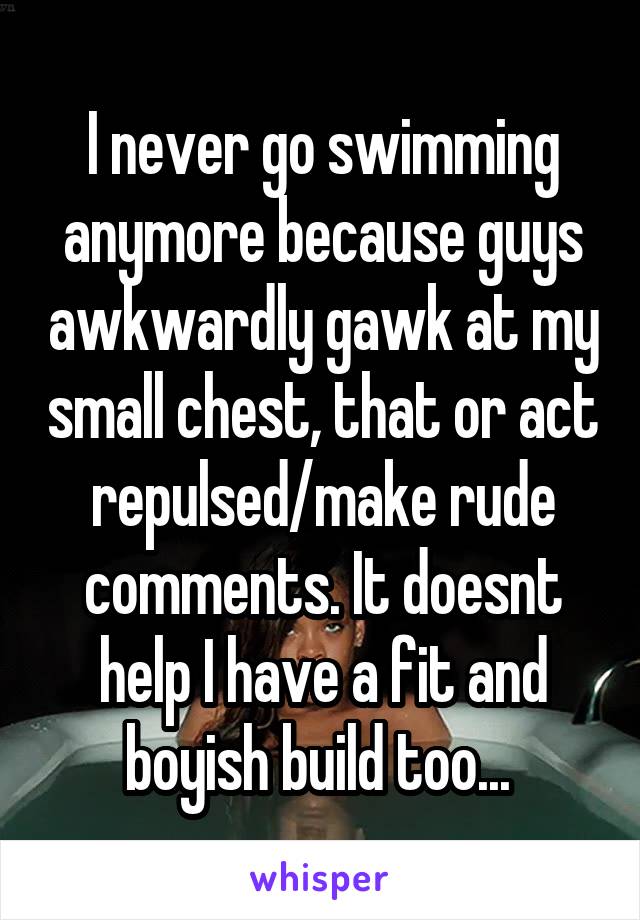 I never go swimming anymore because guys awkwardly gawk at my small chest, that or act repulsed/make rude comments. It doesnt help I have a fit and boyish build too... 