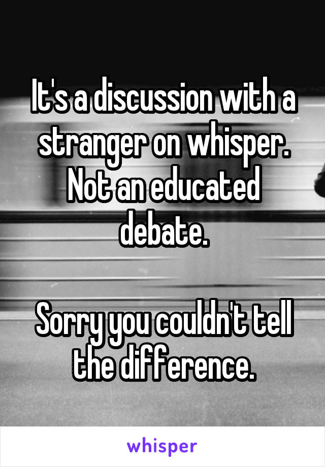 It's a discussion with a stranger on whisper. Not an educated debate.

Sorry you couldn't tell the difference.