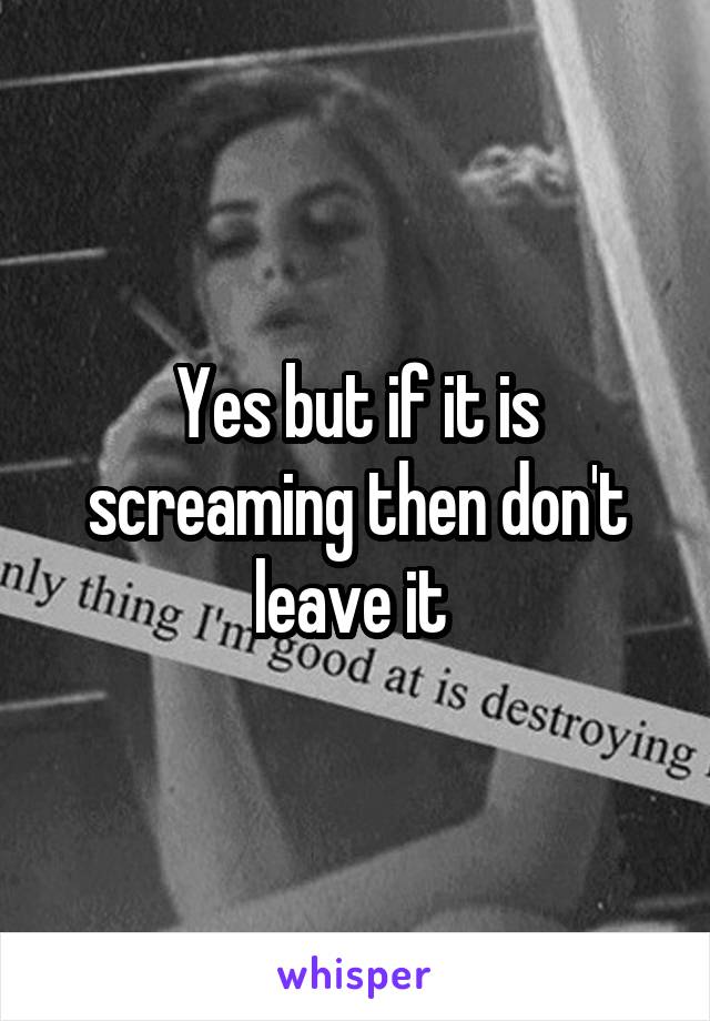 Yes but if it is screaming then don't leave it 