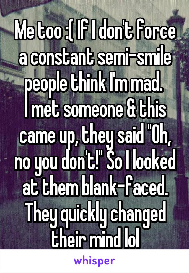 Me too :( If I don't force a constant semi-smile people think I'm mad. 
I met someone & this came up, they said "Oh, no you don't!" So I looked at them blank-faced. They quickly changed their mind lol