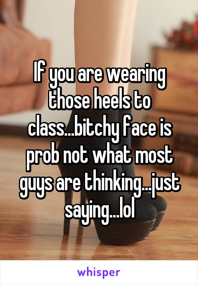 If you are wearing those heels to class...bitchy face is prob not what most guys are thinking...just saying...lol