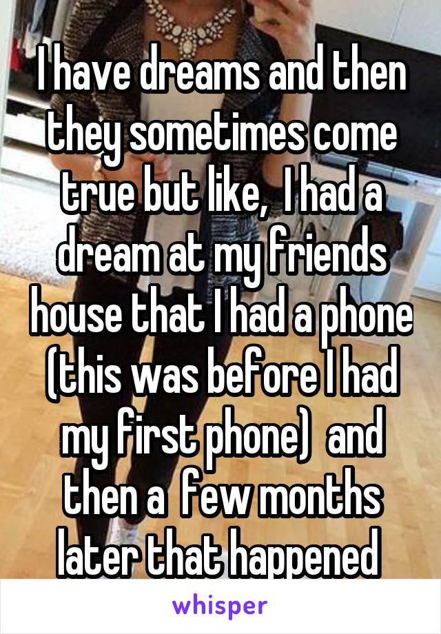 I have dreams and then they sometimes come true but like,  I had a dream at my friends house that I had a phone (this was before I had my first phone)  and then a  few months later that happened 