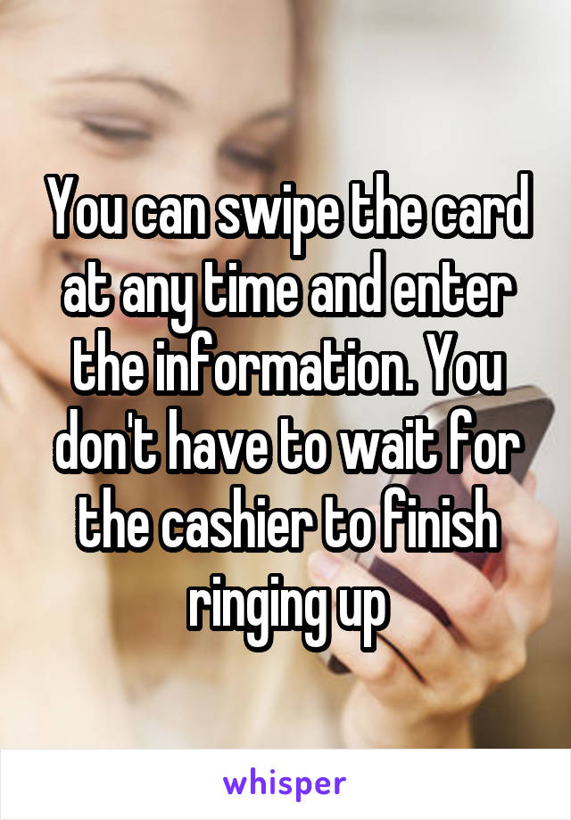You can swipe the card at any time and enter the information. You don't have to wait for the cashier to finish ringing up
