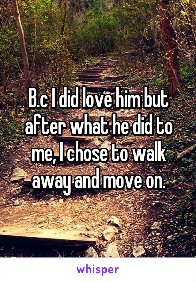 B.c I did love him but after what he did to me, I chose to walk away and move on.