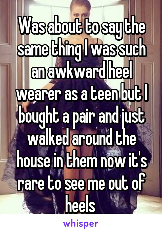Was about to say the same thing I was such an awkward heel wearer as a teen but I bought a pair and just walked around the house in them now it's rare to see me out of heels 