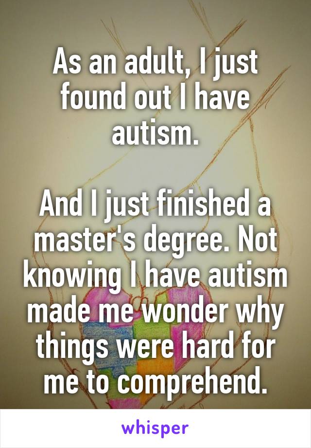 As an adult, I just found out I have autism.

And I just finished a master's degree. Not knowing I have autism made me wonder why things were hard for me to comprehend.