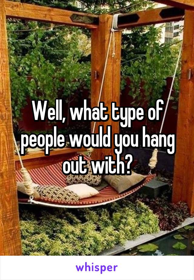 Well, what type of people would you hang out with?