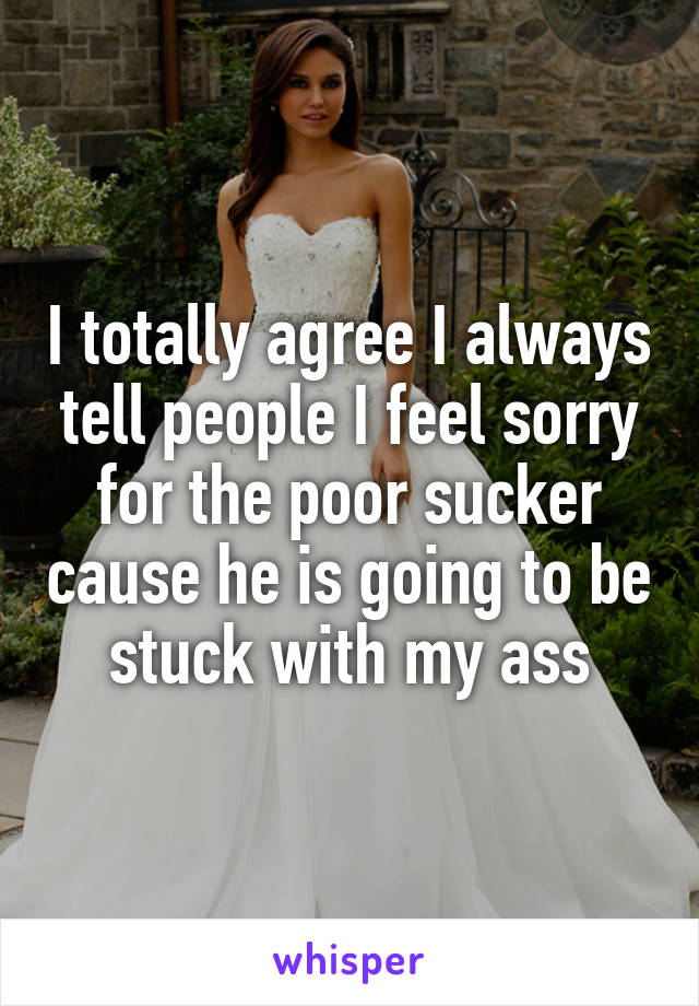 I totally agree I always tell people I feel sorry for the poor sucker cause he is going to be stuck with my ass