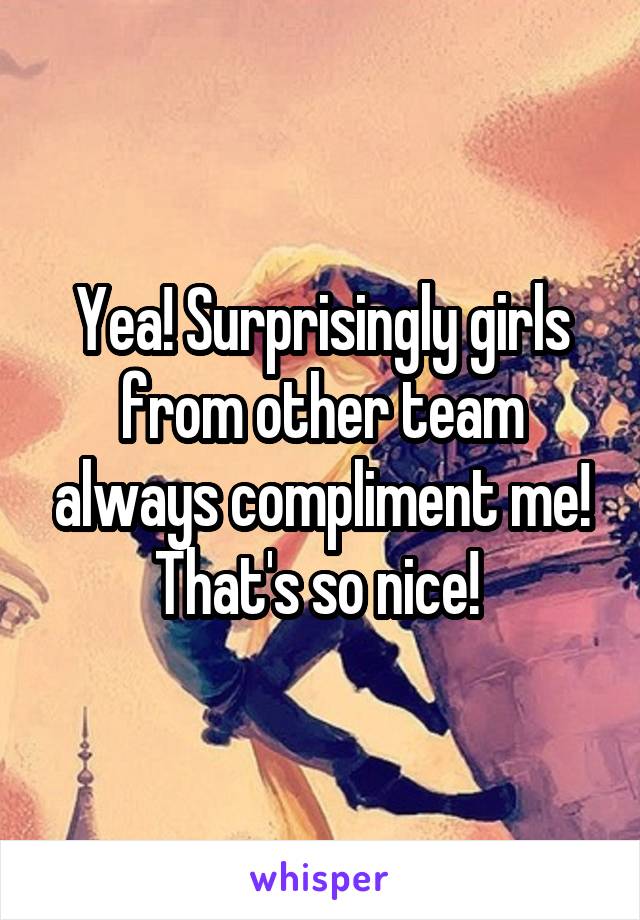 Yea! Surprisingly girls from other team always compliment me! That's so nice! 
