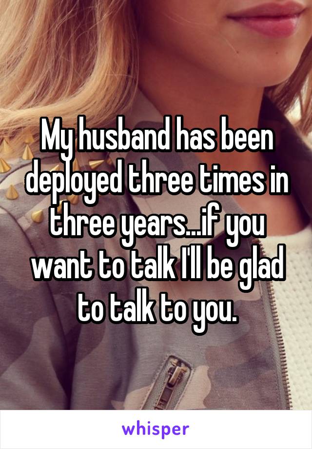 My husband has been deployed three times in three years...if you want to talk I'll be glad to talk to you.