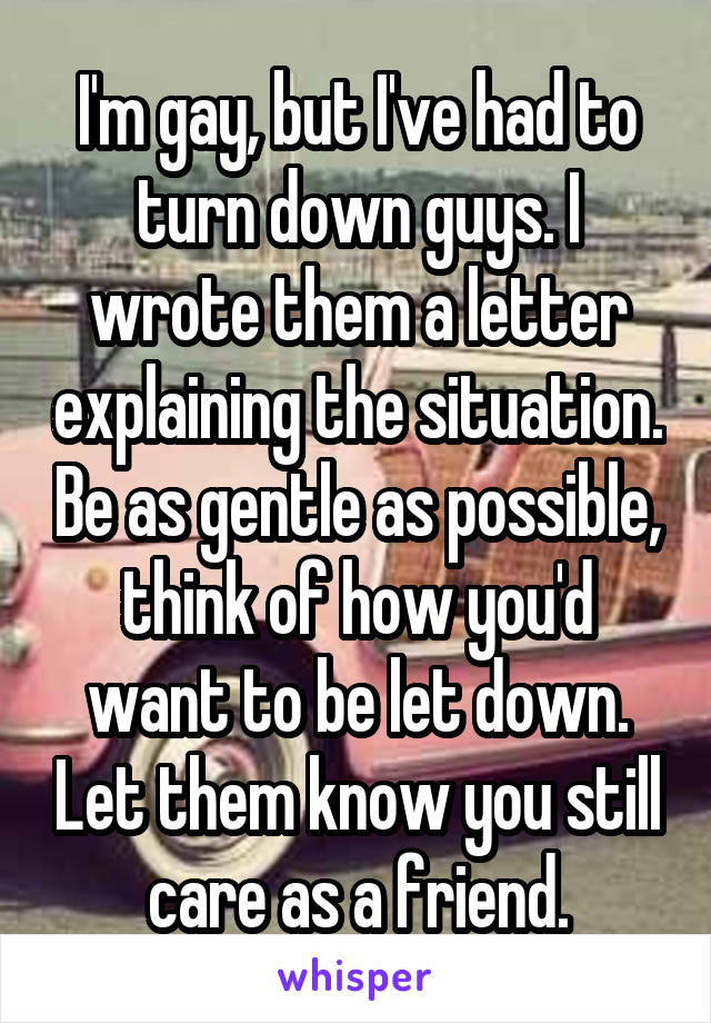 I'm gay, but I've had to turn down guys. I wrote them a letter explaining the situation. Be as gentle as possible, think of how you'd want to be let down. Let them know you still care as a friend.