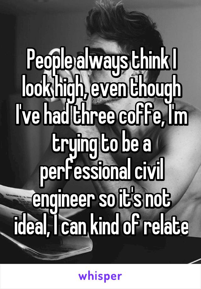 People always think I look high, even though I've had three coffe, I'm trying to be a perfessional civil engineer so it's not ideal, I can kind of relate