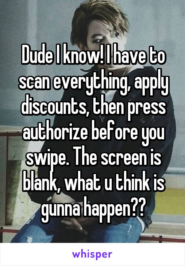 Dude I know! I have to scan everything, apply discounts, then press authorize before you swipe. The screen is blank, what u think is gunna happen??