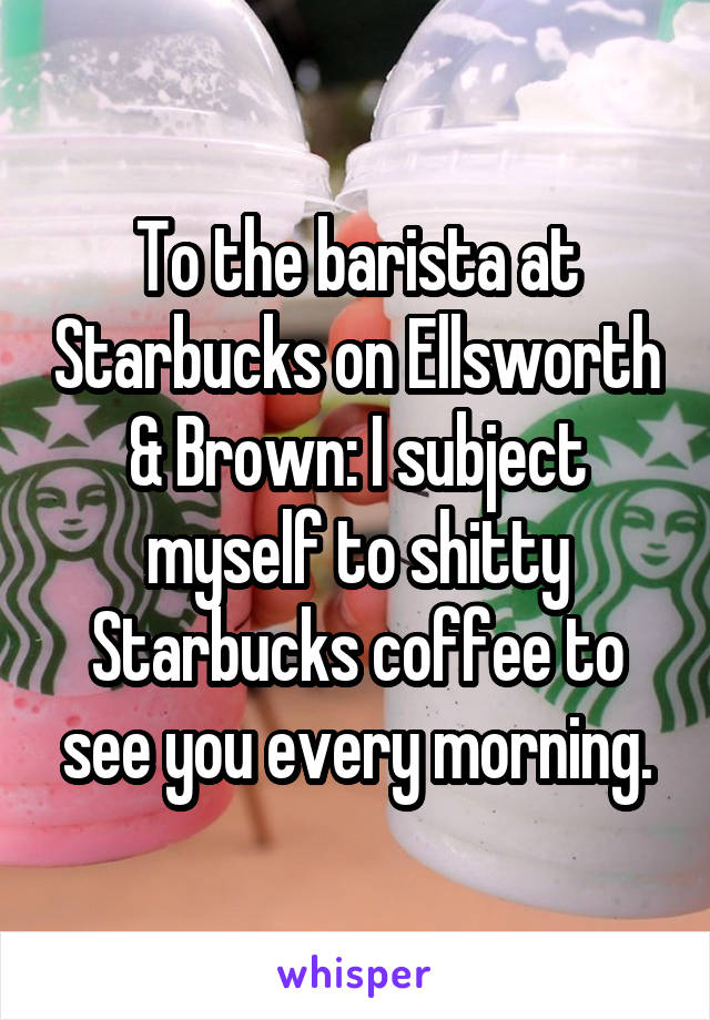 To the barista at Starbucks on Ellsworth & Brown: I subject myself to shitty Starbucks coffee to see you every morning.