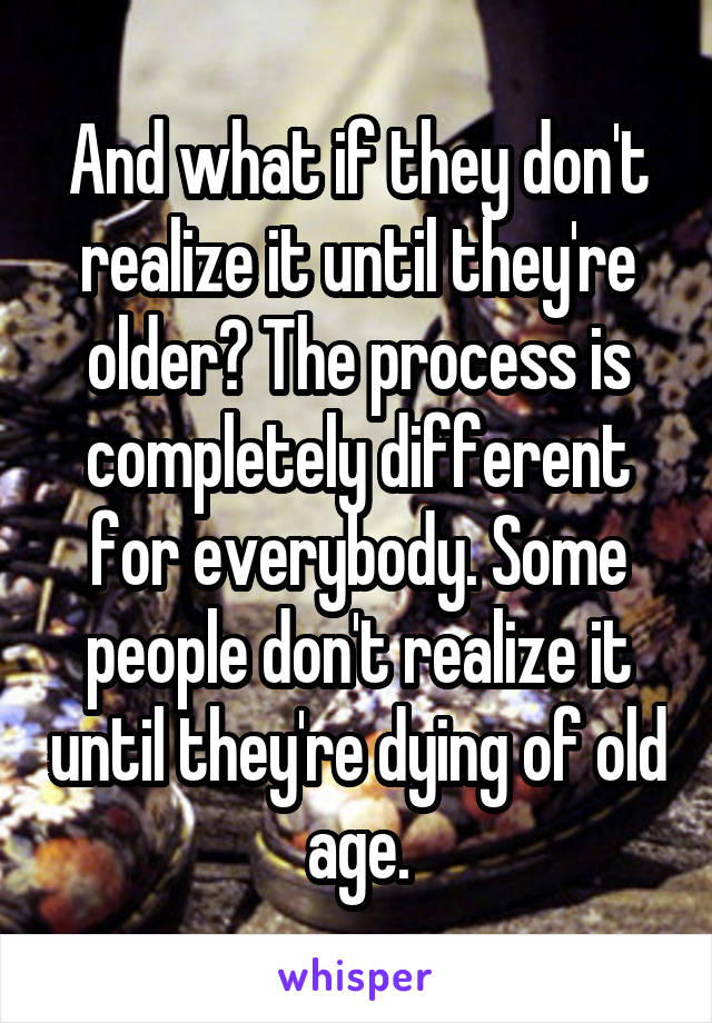 And what if they don't realize it until they're older? The process is completely different for everybody. Some people don't realize it until they're dying of old age.