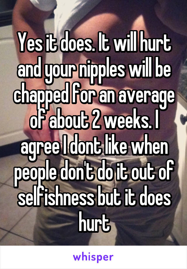 Yes it does. It will hurt and your nipples will be chapped for an average of about 2 weeks. I agree I dont like when people don't do it out of selfishness but it does hurt