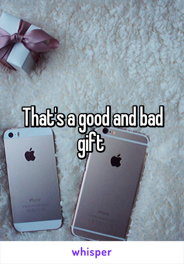 That's a good and bad gift 