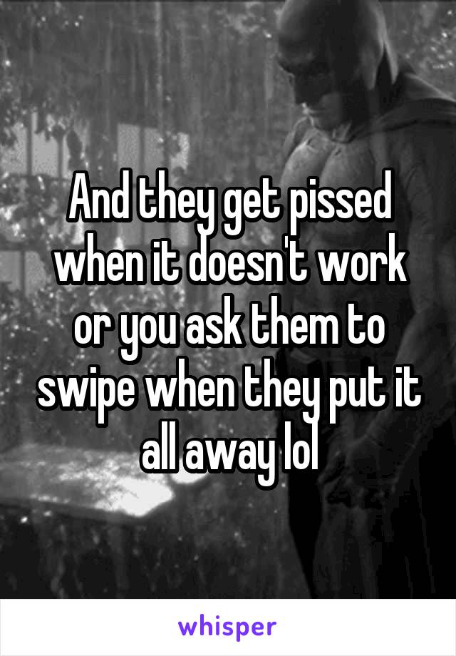 And they get pissed when it doesn't work or you ask them to swipe when they put it all away lol