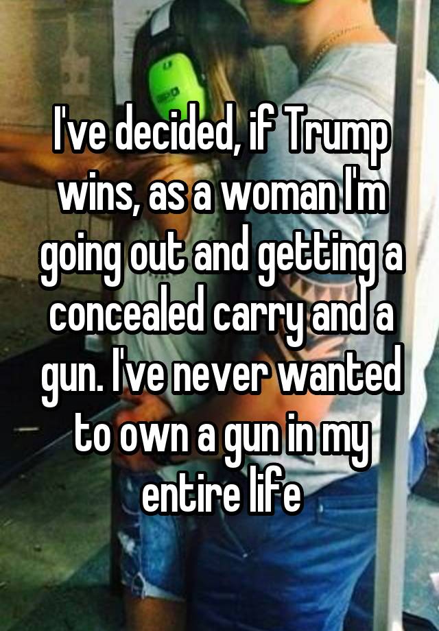 I've decided, if Trump wins, as a woman I'm going out and getting a concealed carry and a gun. I've never wanted to own a gun in my entire life