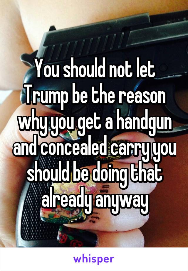 You should not let Trump be the reason why you get a handgun and concealed carry you should be doing that already anyway