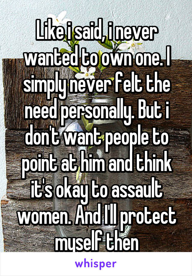 Like i said, i never wanted to own one. I simply never felt the need personally. But i don't want people to point at him and think it's okay to assault women. And I'll protect myself then