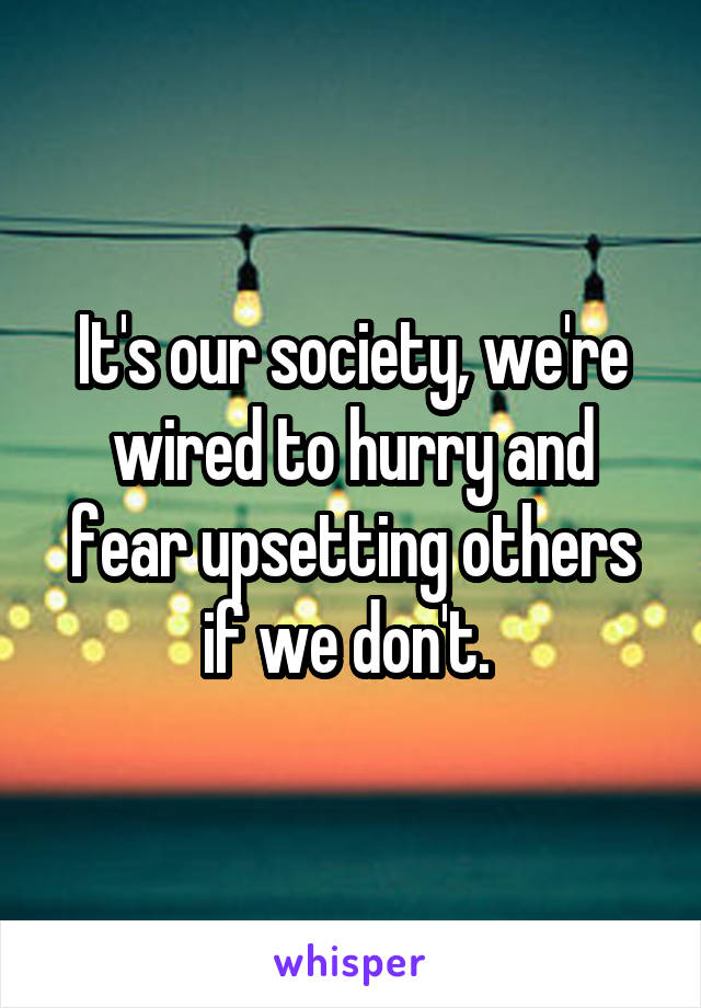 It's our society, we're wired to hurry and fear upsetting others if we don't. 