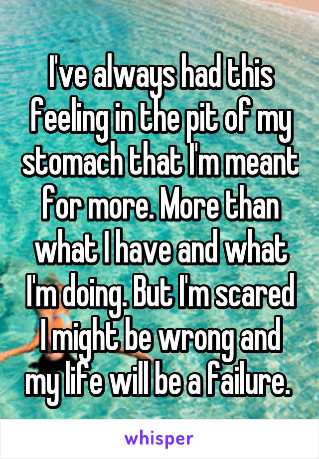I've always had this feeling in the pit of my stomach that I'm meant for more. More than what I have and what I'm doing. But I'm scared I might be wrong and my life will be a failure. 