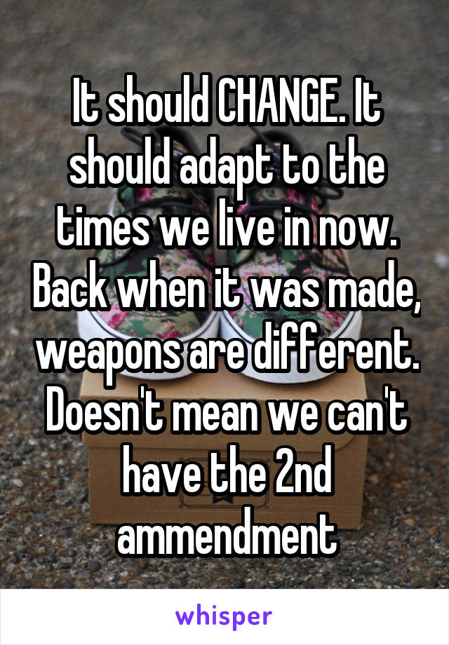 It should CHANGE. It should adapt to the times we live in now. Back when it was made, weapons are different. Doesn't mean we can't have the 2nd ammendment