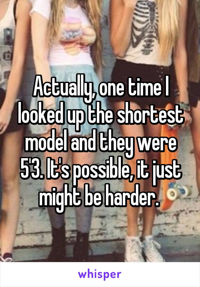 Actually, one time I looked up the shortest model and they were 5'3. It's possible, it just might be harder. 