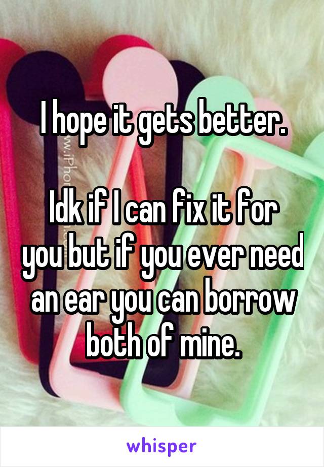 I hope it gets better.

Idk if I can fix it for you but if you ever need an ear you can borrow both of mine.