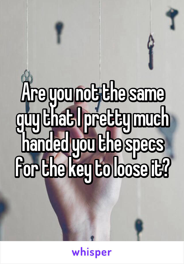 Are you not the same guy that I pretty much handed you the specs for the key to loose it?