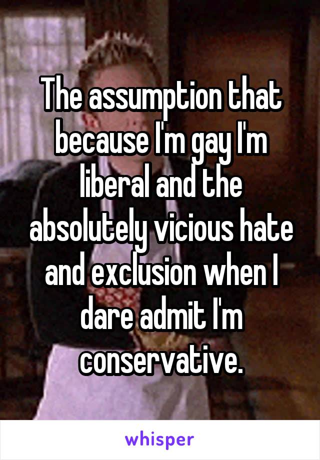 The assumption that because I'm gay I'm liberal and the absolutely vicious hate and exclusion when I dare admit I'm conservative.