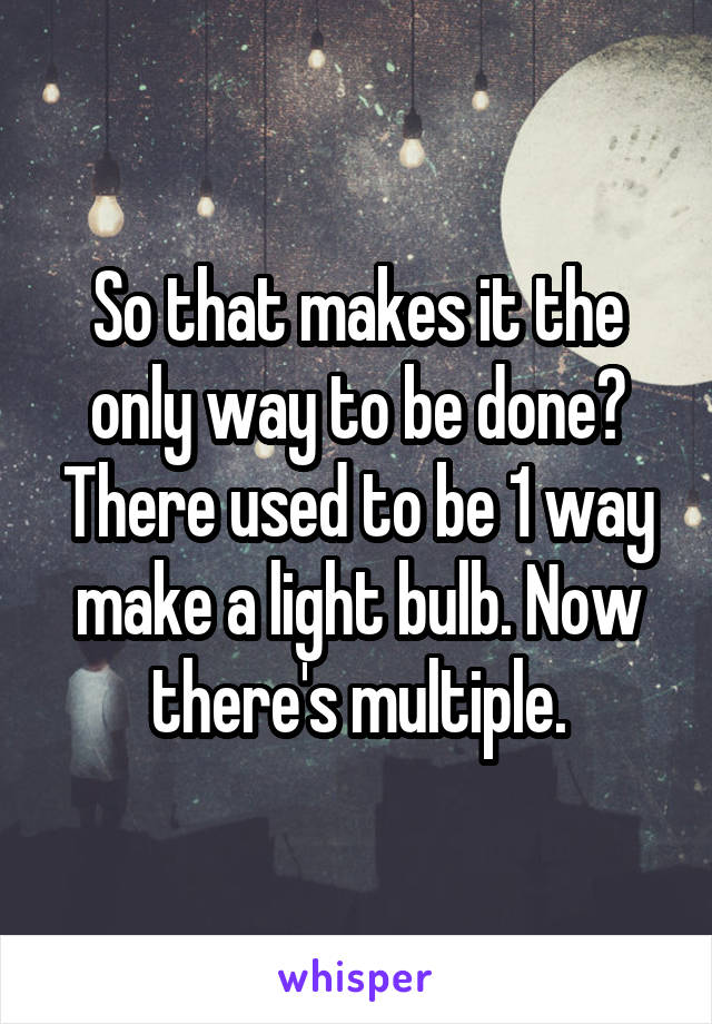 So that makes it the only way to be done? There used to be 1 way make a light bulb. Now there's multiple.