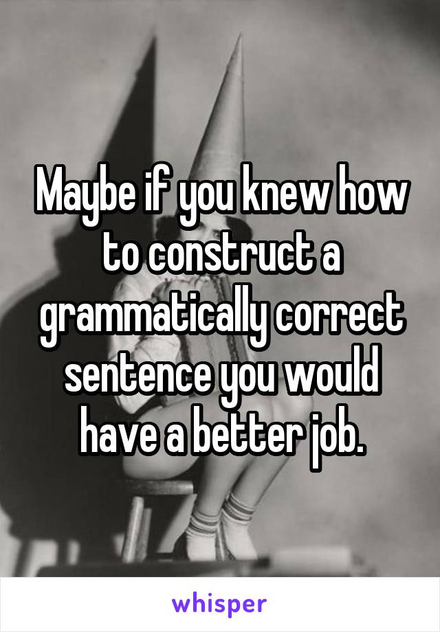Maybe if you knew how to construct a grammatically correct sentence you would have a better job.