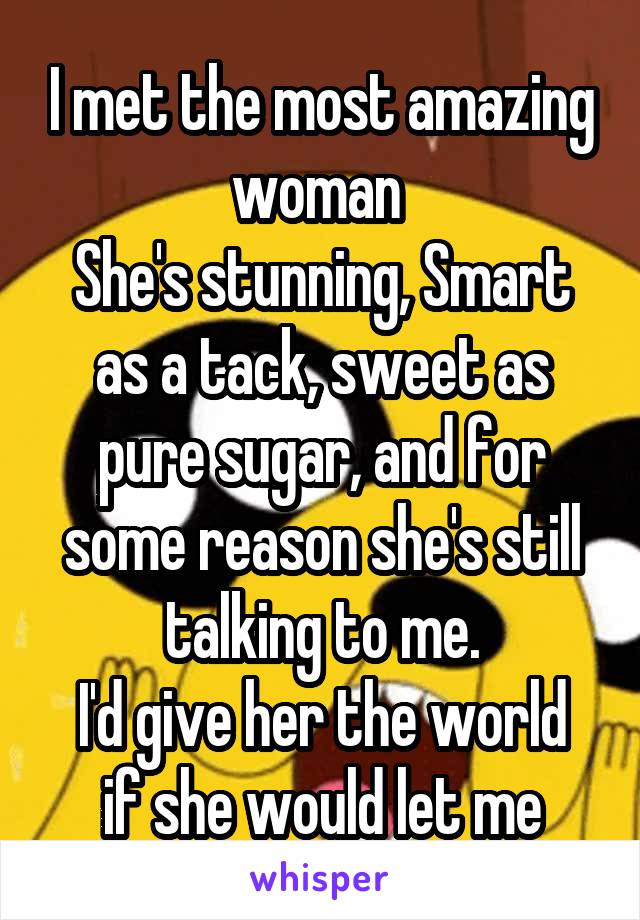 I met the most amazing woman 
She's stunning, Smart as a tack, sweet as pure sugar, and for some reason she's still talking to me.
I'd give her the world if she would let me